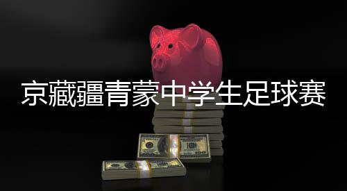 京藏疆青蒙中學(xué)生足球賽激戰(zhàn)正酣 融合賽事書寫青春篇章