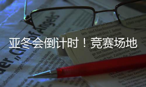 亞冬會(huì)倒計(jì)時(shí)！競(jìng)賽場(chǎng)地、賽事保障、媒體中心全就位