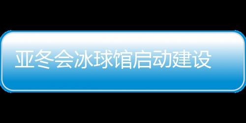 亞冬會(huì)冰球館啟動(dòng)建設(shè) 將投入5000萬元進(jìn)行場館升級改造