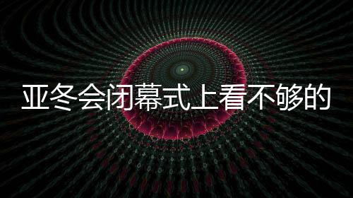 亞冬會閉幕式上看不夠的那些精彩瞬間