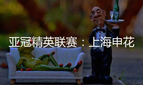 亞冠精英聯(lián)賽：上海申花無緣八強(qiáng) 中超球隊(duì)全部出局