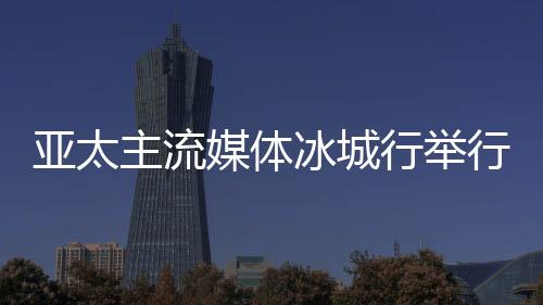 亞太主流媒體冰城行舉行 14國(guó)主流媒體提前探訪“亞冬會(huì)”