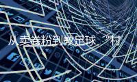 從賣卷粉到教足球 “村超”“球王”董永恒的轉折人生