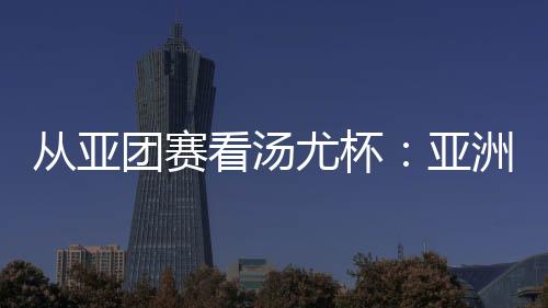 從亞團(tuán)賽看湯尤杯：亞洲勁旅競逐 國羽實(shí)戰(zhàn)磨陣效果幾何？