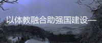 以體教融合助強國建設——體育教育頻成兩會熱詞