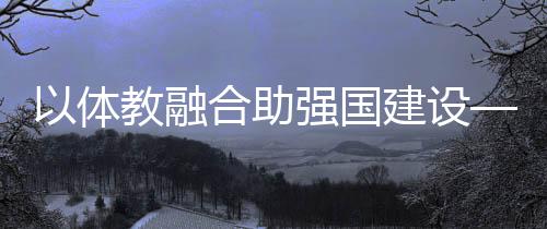 以體教融合助強(qiáng)國建設(shè)——體育教育頻成兩會(huì)熱詞