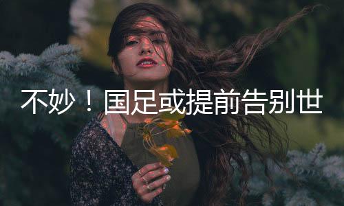 不妙！國足或提前告別世界杯，全勝也可能出不了線