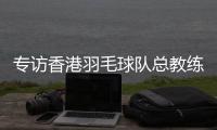 專訪香港羽毛球隊(duì)總教練：比全運(yùn)像開盲盒，有驚喜也有“驚嚇”