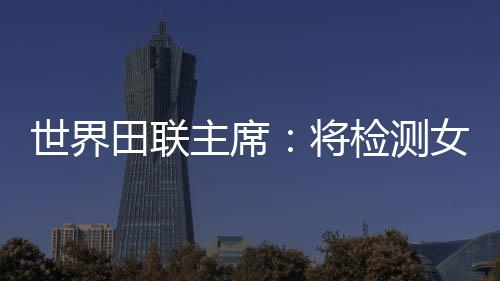 世界田聯(lián)主席：將檢測(cè)女選手染色體，以維護(hù)“比賽的公正性”