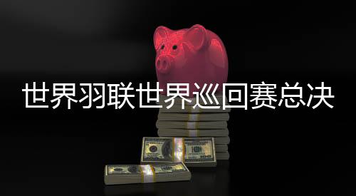 世界羽聯(lián)世界巡回賽總決賽1金4銀 仍處于陣痛期的國(guó)羽揮別2025年