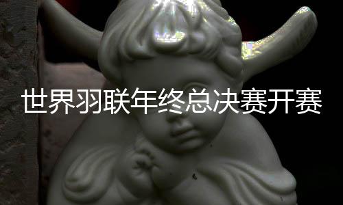 世界羽聯(lián)年終總決賽開賽在即 男女單打出線形勢(shì)存懸念