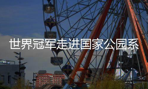 世界冠軍走進(jìn)國家公園系列活動引關(guān)注 以中華體育精神助力人與自然和諧發(fā)展