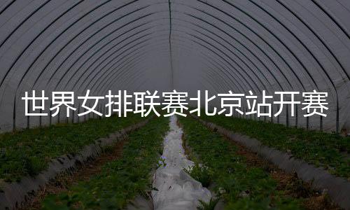世界女排聯(lián)賽北京站開(kāi)賽在即 中國(guó)女排新周期首秀受關(guān)注