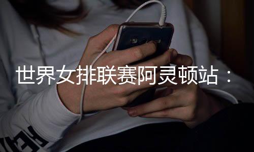 世界女排聯(lián)賽阿靈頓站：中國隊(duì)逆轉(zhuǎn)美國隊(duì) 四戰(zhàn)全勝收官
