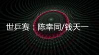 世乒賽：陳幸同/錢天一爆冷出局 王楚欽、孫穎莎雙線晉級