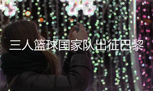 三人籃球國家隊出征巴黎 姚明：為那些同樣有奧運夢想的隊友戰(zhàn)斗