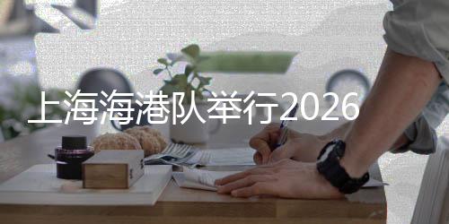上海海港隊(duì)舉行2026賽季出征儀式 武磊：用奔跑回報(bào)每一份期待