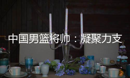 中國男籃將帥：凝聚力支撐逆境翻盤 隊(duì)伍現(xiàn)在“空前有血性”