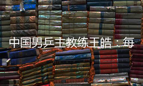 中國男乒主教練王皓：每一場比賽都做好五盤對決的準備