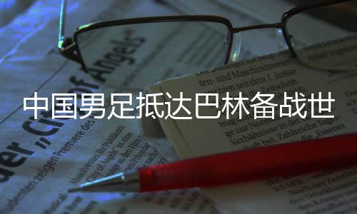 中國(guó)男足抵達(dá)巴林備戰(zhàn)世預(yù)賽第三階段小組賽