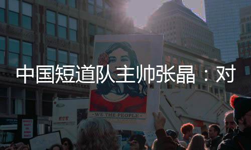 中國短道隊主帥張晶：對標米蘭 期待隊伍更加敢打敢拼