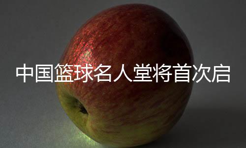 中國(guó)籃球名人堂將首次啟動(dòng)“中國(guó)籃球先行者”和“杰出裁判員”舉薦