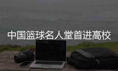 中國(guó)籃球名人堂首進(jìn)高校 九位籃球人獲入堂榮譽(yù)