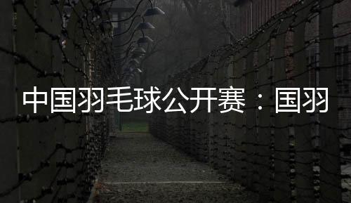 中國(guó)羽毛球公開賽：國(guó)羽闖入五項(xiàng)決賽 女雙提前包攬冠亞軍