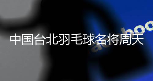 中國(guó)臺(tái)北羽毛球名將周天成：希望成為鼓舞他人的榜樣