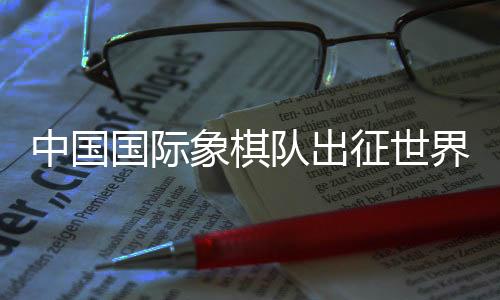 中國國際象棋隊出征世界國際象棋奧林匹克團(tuán)體賽