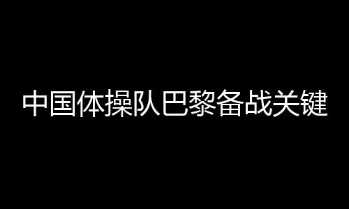 中國體操隊巴黎備戰(zhàn)關(guān)鍵詞：自信、血性、行動派