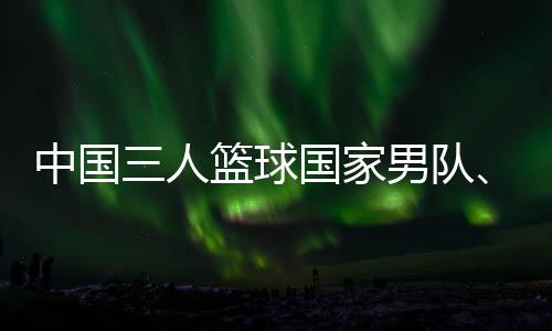 中國三人籃球國家男隊、女隊攜手獲得巴黎奧運會門票