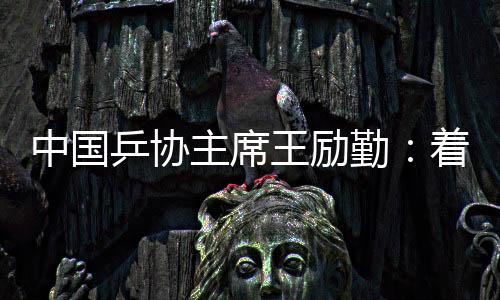 中國乒協(xié)主席王勵勤：著眼洛杉磯奧運會 打好多哈世乒賽
