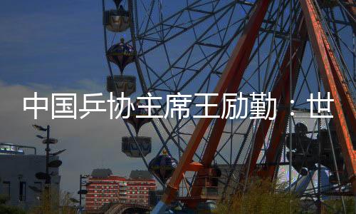 中國乒協(xié)主席王勵勤：世乒賽成績來之不易 男隊面臨更大挑戰(zhàn)