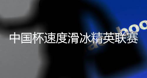 中國杯速度滑冰精英聯(lián)賽第四站在長春收官