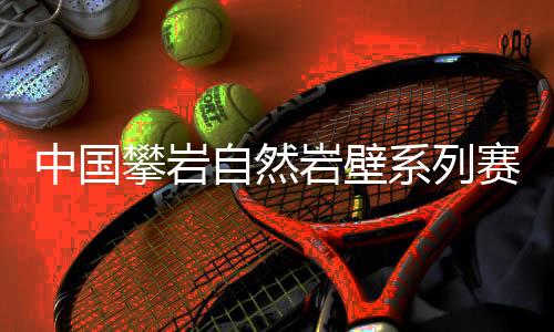 中國攀巖自然巖壁系列賽首站落幕，吸引一家三口齊上陣