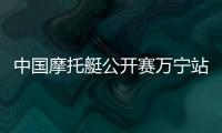 中國摩托艇公開賽萬寧站開賽 全國22家俱樂部參賽