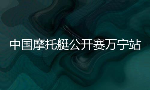 中國(guó)摩托艇公開(kāi)賽萬(wàn)寧站開(kāi)賽 全國(guó)22家俱樂(lè)部參賽