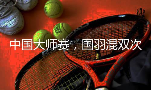 中國大師賽，國羽混雙次次是冠軍，16屆比賽全部奪冠！