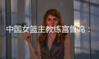 中國(guó)女籃主教練宮魯鳴：對(duì)標(biāo)一流強(qiáng)隊(duì) 堅(jiān)持“三全”方針