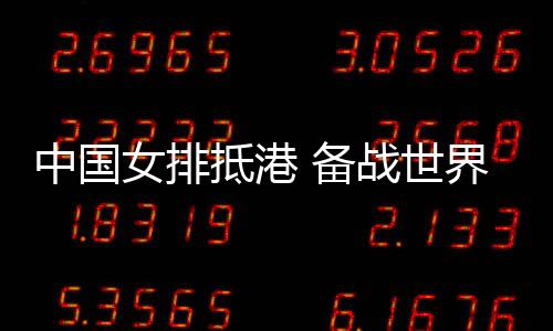 中國(guó)女排抵港 備戰(zhàn)世界女排聯(lián)賽中國(guó)香港站賽事