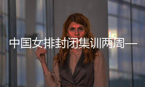 中國(guó)女排封閉集訓(xùn)兩周——打牢體能基礎(chǔ) 強(qiáng)化作風(fēng)建設(shè)