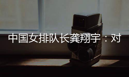 中國女排隊長龔翔宇：對手發(fā)揮出色，中國隊有提升空間
