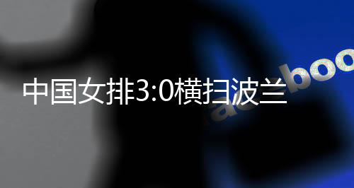 中國(guó)女排3:0橫掃波蘭隊(duì) 四戰(zhàn)全勝結(jié)束世聯(lián)賽中國(guó)香港站賽事