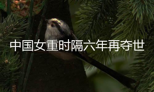 中國(guó)女重時(shí)隔六年再奪世界大賽團(tuán)體冠軍
