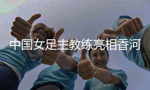 中國(guó)女足主教練亮相香河——希望更多年輕隊(duì)員獲得鍛煉機(jī)會(huì)