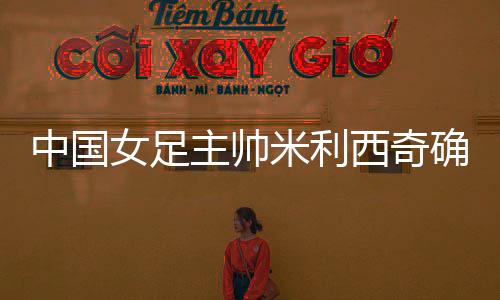中國女足主帥米利西奇確定離任，足協(xié)無需支付違約金