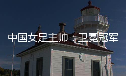 中國(guó)女足主帥：衛(wèi)冕冠軍有壓力，希望讓每個(gè)人自豪