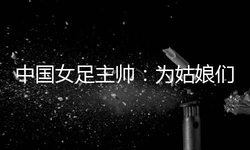 中國(guó)女足主帥：為姑娘們感到自豪 世界杯繼續(xù)努力