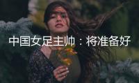 中國女足主帥：將準備好細節(jié)以應對朝鮮隊的高位逼搶